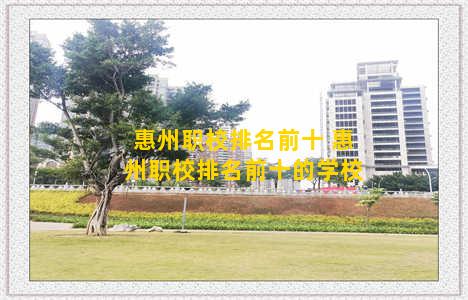 惠州职校排名前十 惠州职校排名前十的学校